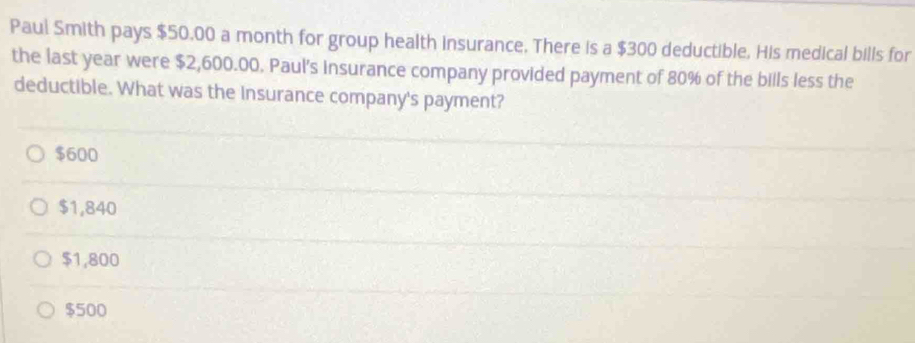 Paul Smith pays $50,00 a month for group health insurance. There is a $300 deductible. His medical bills for
the last year were $2,600.00. Paul's insurance company provided payment of 80% of the bills less the
deductible. What was the insurance company's payment?
$600
$1,840
$1,800
$500