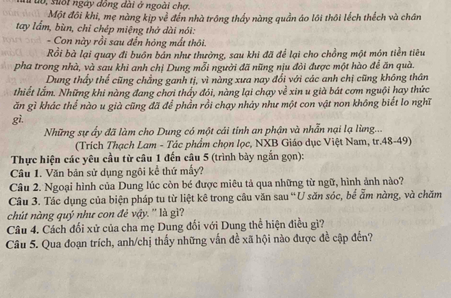 uo, suốt ngày đồng dài ở ngoài chợ.
Một đôi khi, mẹ nàng kịp về đến nhà trông thấy nàng quần áo lôi thôi lếch thếch và chân
tay lẩm, bùn, chỉ chép miệng thở dài nói:
- Con này rồi sau đến hỏng mất thôi.
Rồi bà lại quay đi buôn bán như thường, sau khi đã để lại cho chồng một món tiền tiêu
pha trong nhà, và sau khi anh chị Dung mỗi người đã nũng nịu đòi được một hào để ăn quà.
Dung thấy thế cũng chẳng ganh tị, vì nàng xưa nay đổi với các anh chị cũng không thân
thiết lắm. Những khi nàng đang chơi thấy đói, nàng lại chạy về xin u già bát cơm nguội hay thức
ăn gì khác thế nào u già cũng đã để phần rồi chạy nhảy như một con vật non không biết lo nghĩ
gì.
Những sự ấy đã làm cho Dung có một cái tính an phận và nhẫn nại lạ lùng...
(Trích Thạch Lam - Tác phẩm chọn lọc, NXB Giáo dục Việt Nam, tr.48-49)
Thực hiện các yêu cầu từ câu 1 đến câu 5 (trình bày ngắn gọn):
Câu 1. Văn bản sử dụng ngôi kể thứ mấy?
Câu 2. Ngoại hình của Dung lúc còn bé được miêu tả qua những từ ngữ, hình ảnh nào?
Câu 3. Tác dụng của biện pháp tu từ liệt kê trong câu văn sau “U săn sóc, bế ẩm nàng, và chăm
chút nàng quý như con đẻ vậy. '' là gì?
Câu 4. Cách đối xử của cha mẹ Dung đối với Dung thể hiện điều gì?
Câu 5. Qua đoạn trích, anh/chị thấy những vấn đề xã hội nào được đề cập đến?