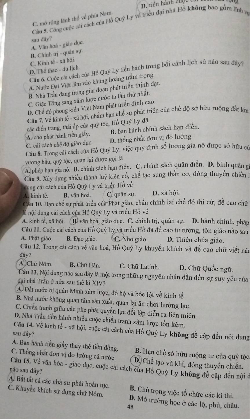 D. tiền hành cuộc t
C. mở rộng lãnh thổ về phía Nam.
Câu 5. Công cuộc cải cách của Hồ Quý Ly và triều đại nhà Hồ không bao gồm lĩnh vụ
sau dây?
A. Văn hoá - giáo dục.
B. Chính trị - quân sự.
C. Kinh tế - xã hội.
D. Thể thao - du lịch.
Câu 6. Cuộc cải cách của Hồ Quý Ly tiến hành trong bối cảnh lịch sử nào sau đây?
A. Nước Đại Việt lâm vào khủng hoảng trầm trọng.
B. Nhà Trần đang trong giai đoạn phát triển thịnh đạt.
C. Giặc Tống sang xâm lược nước ta lần thứ nhất.
D. Chế độ phong kiển Việt Nam phát triển đỉnh cao.
Câu 7. Về kinh tế - xã hội, nhằm hạn chế sự phát triển của chế độ sở hữu ruộng đất lớn
các điền trang, thái ấp của quý tộc, Hồ Quý Ly đã
A. cho phát hành tiền giấy. B. ban hành chính sách hạn điền.
C. cải cách chế độ giáo dục. D. thống nhất đơn vị đo lường.
Câu 8. Trong cải cách của Hồ Quý Ly, việc quy định số lượng gia nô được sở hữu cử
vương hầu, quý tộc, quan lại được gọi là
A. phép hạn gia nô. B. chính sách hạn điền. C. chính sách quân điền. D. bình quân g
Câu 9. Xây dựng nhiều thành luỹ kiên cố, chế tạo súng thần cơ, đóng thuyền chiến 1
dung cải cách của Hồ Quý Ly và triều Hồ về
A. kinh tế. B. văn hoá. C. quân sự. D. xã hội.
Câu 10. Hạn chế sự phát triển của Phật giáo, chấn chinh lại chế độ thi cử, đề cao chữ
là nội dung cải cách của Hồ Quý Ly và triều Hồ về
A. kinh tế, xã hội. B. văn hoá, giáo dục. C. chính trị, quân sự. D. hành chính, pháp
Câu 11. Cuộc cải cách của Hồ Quý Ly và triều Hồ đã đề cao tư tưởng, tôn giáo nào sau
A. Phật giáo. B. Đạo giáo. C. Nho giáo. D. Thiên chúa giáo.
Câu 12. Trong cải cách về văn hoá, Hồ Quý Ly khuyến khích và đề cao chữ viết nào
đây?
A. Chữ Nôm. B. Chữ Hán. C. Chữ Latinh. D. Chữ Quốc ngữ.
Câu 13. Nội dung nào sau đây là một trong những nguyên nhân dẫn đến sự suy yếu của
đại nhà Trần ở nửa sau thế ki XIV?
A. Đất nước bị quân Minh xâm lược, đô hộ và bóc lột về kinh tế
B. Nhà nước không quan tâm sản xuất, quan lại ăn chơi hưởng lạc.
C. Chiến tranh giữa các phe phái quyền lực đối lập diễn ra liên miên
D. Nhà Trần tiến hành nhiều cuộc chiến tranh xâm lược tốn kém.
Câu 14. Về kinh tế - xã hội, cuộc cải cách của Hồ Quý Ly không đề cập đến nội dung
sau đây?
A. Ban hành tiền giấy thay thế tiền đồng. B. Hạn chế sở hữu ruộng tư của quý tộc
C. Thống nhất đơn vị đo lường cả nước. D. Chế tạo vũ khí, đóng thuyền chiến.
Câu 15. Về văn hóa - giáo dục, cuộc cải cách của Hồ Quý Ly không đề cập đến nội ở
nào sau đây?
A. Bắt tất cả các nhà sư phải hoàn tục. B. Chú trọng việc tổ chức các kì thi.
C. Khuyến khích sử dụng chữ Nôm. D. Mở trường học ở các lộ, phủ, châu.
48