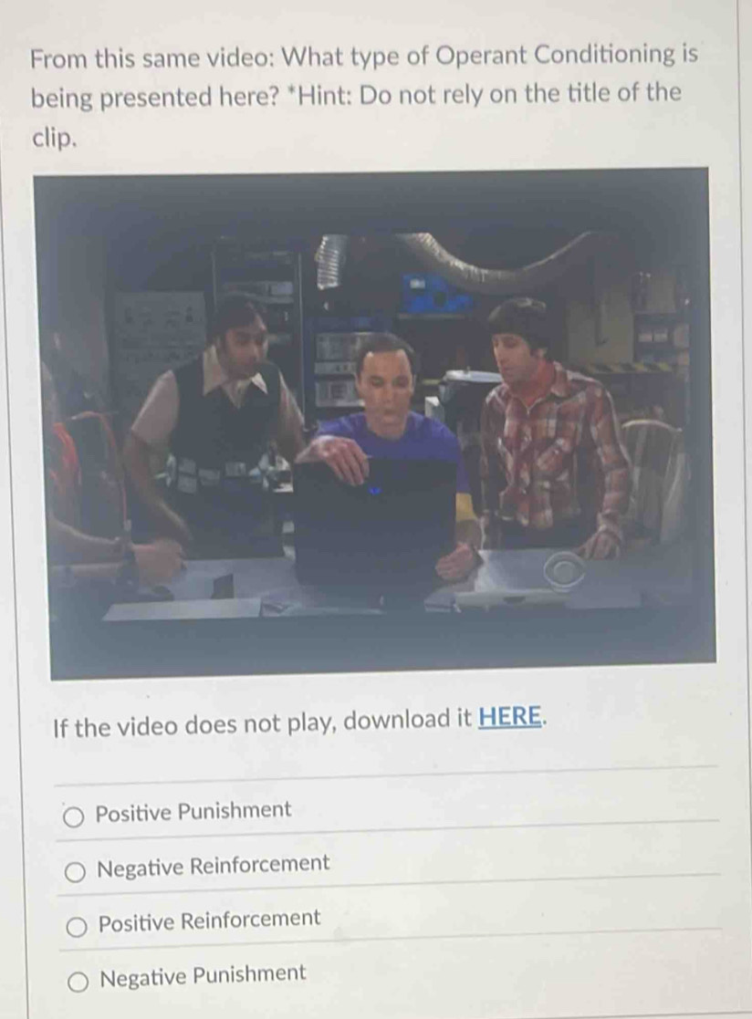 From this same video: What type of Operant Conditioning is
being presented here? *Hint: Do not rely on the title of the
clip.
If the video does not play, download it HERE.
Positive Punishment
Negative Reinforcement
Positive Reinforcement
Negative Punishment