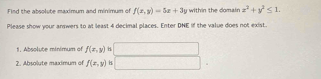 Find the absolute maximum and minimum of f(x,y)=5x+3y within the domain x^2+y^2≤ 1. 
Please show your answers to at least 4 decimal places. Enter DNE if the value does not exist. 
1. Absolute minimum of f(x,y) is°
2. Absolute maximum of f(x,y) is =□