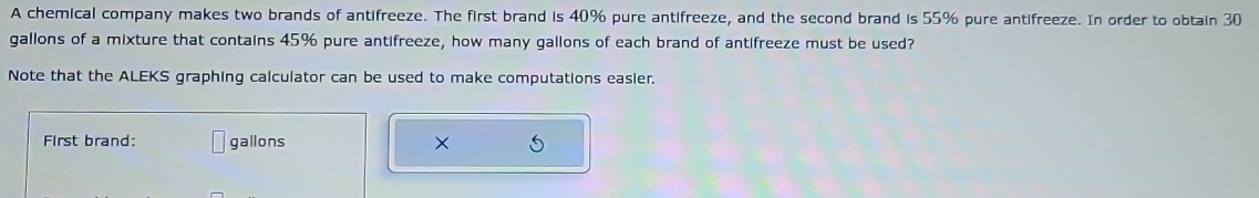 A chemical company makes two brands of antifreeze. The first brand is 40% pure antifreeze, and the second brand is 55% pure antifreeze. In order to obtain 30
gallons of a mixture that contains 45% pure antifreeze, how many gallons of each brand of antifreeze must be used? 
Note that the ALEKS graphing calculator can be used to make computations easier. 
First brand: gallons ×