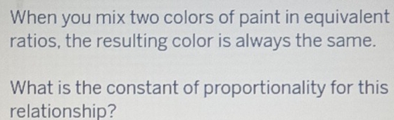 When you mix two colors of paint in equivalent 
ratios, the resulting color is always the same. 
What is the constant of proportionality for this 
relationship?