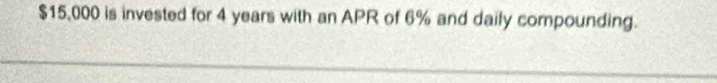 $15,000 is invested for 4 years with an APR of 6% and daily compounding.