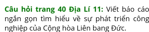 Câu hỏi trang 40 Địa Lí 11: Viết báo cáo 
ngắn gọn tìm hiểu về sự phát triển công 
nghiệp của Cộng hòa Liên bang Đức.