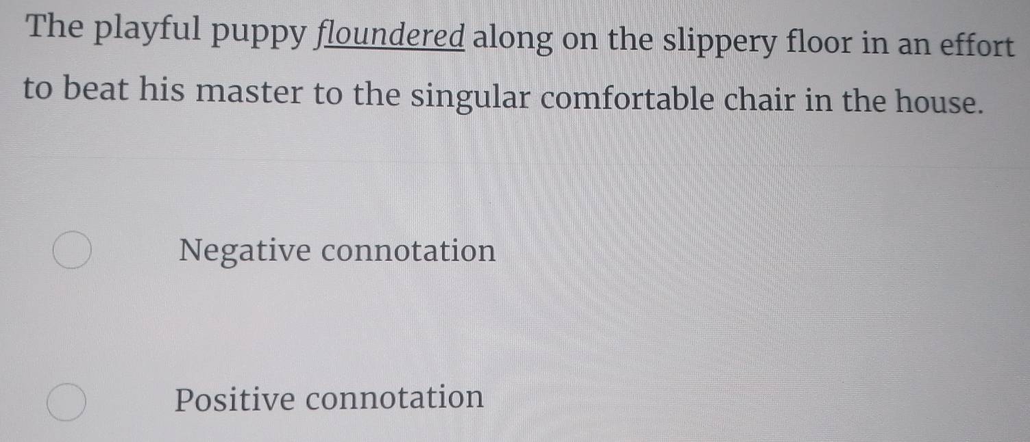 The playful puppy floundered along on the slippery floor in an effort
to beat his master to the singular comfortable chair in the house.
Negative connotation
Positive connotation