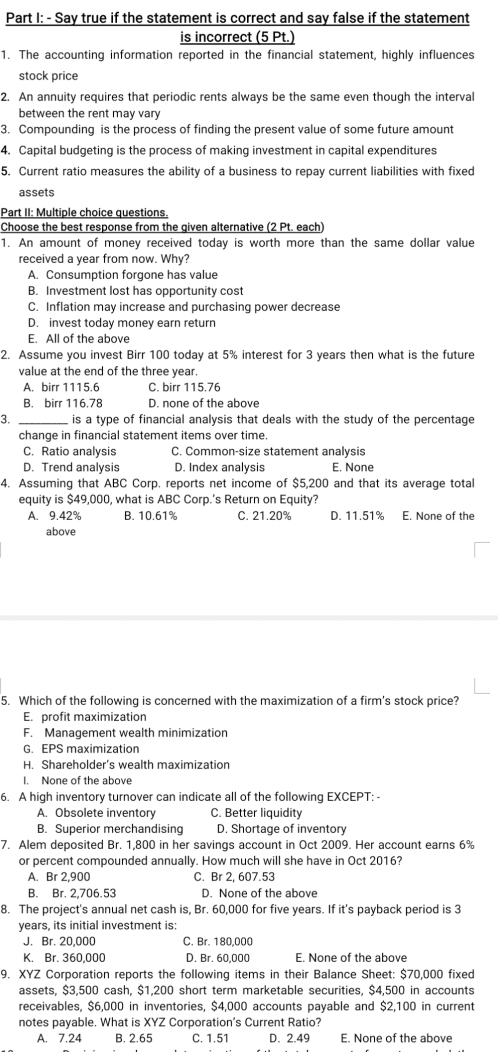 Say true if the statement is correct and say false if the statement
is incorrect (5 Pt
1. The accounting information reported in the financial statement, highly influences
stock price
2. An annuity requires that periodic rents always be the same even though the interval
between the rent may vary
3. Compounding is the process of finding the present value of some future amount
4. Capital budgeting is the process of making investment in capital expenditures
5. Current ratio measures the ability of a business to repay current liabilities with fixed
assets
Part II: Multiple choice questions.
Choose the best response from the given alternative (2 Pt. each)
1. An amount of money received today is worth more than the same dollar value
received a year from now. Why?
A. Consumption forgone has value
B. Investment lost has opportunity cost
C. Inflation may increase and purchasing power decrease
D. invest today money earn return
E. All of the above
2. Assume you invest Birr 100 today at 5% interest for 3 years then what is the future
value at the end of the three year.
A. birr 1115.6 C. birr 115.76
B. birr 116.78 D. none of the above
3. _is a type of financial analysis that deals with the study of the percentage
change in financial statement items over time.
C. Ratio analysis C. Common-size statement analysis
D. Trend analysis D. Index analysis E. None
4. Assuming that ABC Corp. reports net income of $5,200 and that its average total
equity is $49,000, what is ABC Corp.’s Return on Equity?
A. 9.42% B. 10.61% C. 21.20% D. 11.51% E. None of the
above
5. Which of the following is concerned with the maximization of a firm's stock price?
E. profit maximization
F. Management wealth minimization
G. EPS maximization
H. Shareholder’s wealth maximization
I. None of the above
6. A high inventory turnover can indicate all of the following EXCEPT: -
A. Obsolete inventory C. Better liquidity
B. Superior merchandising D. Shortage of inventory
7. Alem deposited Br. 1,800 in her savings account in Oct 2009. Her account earns 6%
or percent compounded annually. How much will she have in Oct 2016?
A. Br 2,900 C. Br 2, 607.53
B. Br. 2,706.53 D. None of the above
8. The project's annual net cash is, Br. 60,000 for five years. If it's payback period is 3
years, its initial investment is:
J. Br. 20,000 C. Br. 180,000
K. Br. 360,000 D. Br. 60,000 E. None of the above
9. XYZ Corporation reports the following items in their Balance Sheet: $70,000 fixed
assets, $3,500 cash, $1,200 short term marketable securities, $4,500 in accounts
receivables, $6,000 in inventories, $4,000 accounts payable and $2,100 in current
notes payable. What is XYZ Corporation’s Current Ratio?
A. 7.24 B. 2.65 C. 1.51 D. 2.49 E. None of the above