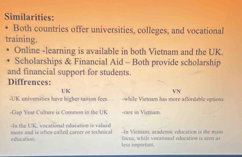 Similarities: 
• Both countries offer universities, colleges, and vocational 
training. 
Online -learning is available in both Vietnam and the UK. 
Scholarships & Financial Aid - Both provide scholarship 
and financial support for students. 
Diffrences: 
UK 
VN 
-UK universities have higher tuition fees -while Vietnam has more affordable options 
-Gap Year Culture is Common in the UK -rare in Vietnam. 
-In the UK, vocational education is valued 
more and is often called career or technical -In Vietnam, academic education is the main 
education. focus, while vocational education is seen as 
less important.