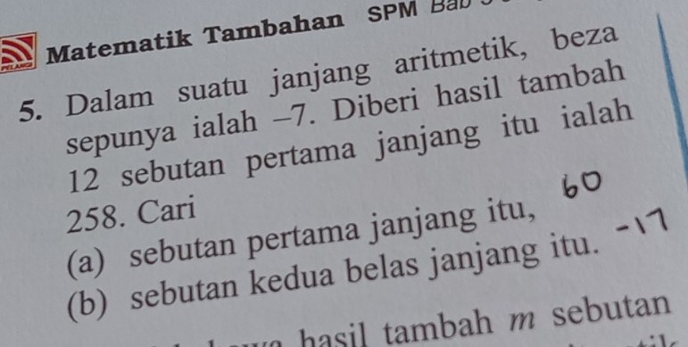 Matematik Tambahan SPM Bab 
5. Dalam suatu janjang aritmetik, beza 
sepunya ialah -7. Diberi hasil tambah
12 sebutan pertama janjang itu ialah
258. Cari 
(a) sebutan pertama janjang itu, 
(b) sebutan kedua belas janjang itu. 
ha sil tambah m sebutan