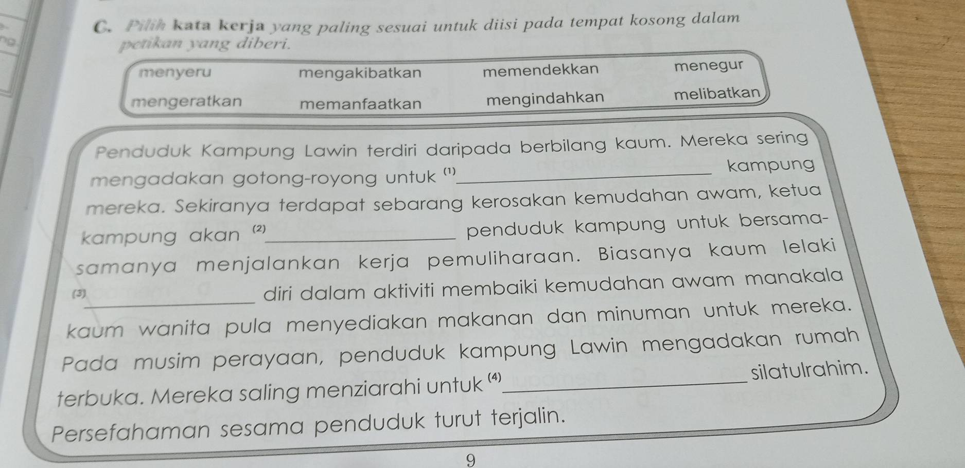 Pilh kata kerja yang paling sesuai untuk diisi pada tempat kosong dalam
petikan yang diberi.
menyeru mengakibatkan memendekkan menegur
mengeratkan memanfaatkan mengindahkan melibatkan
Penduduk Kampung Lawin terdiri daripada berbilang kaum. Mereka sering
mengadakan gotong-royong untuk ''_ kampung
mereka. Sekiranya terdapat sebarang kerosakan kemudahan awam, ketua
kampung akan )_
penduduk kampung untuk bersama-
samanya menjalankan kerja pemuliharaan. Biasanya kaum lelaki
(3)_
diri dalam aktiviti membaiki kemudahan awam manakala
kaum wanita pula menyediakan makanan dan minuman untuk mereka.
Pada musim perayaan, penduduk kampung Lawin mengadakan rumah
terbuka. Mereka saling menziarahi untuk “_ silatulrahim.
Persefahaman sesama penduduk turut terjalin.
9