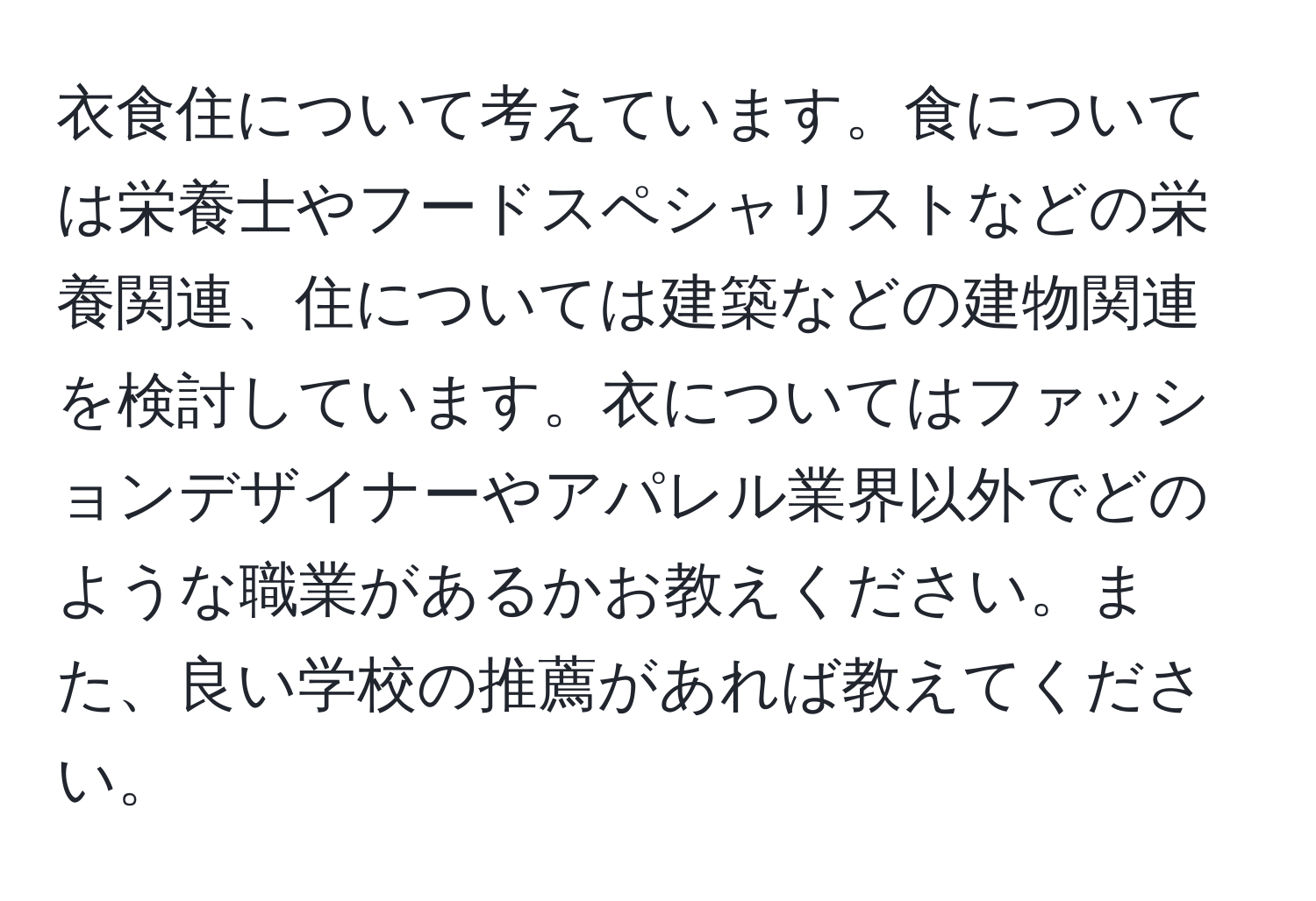 衣食住について考えています。食については栄養士やフードスペシャリストなどの栄養関連、住については建築などの建物関連を検討しています。衣についてはファッションデザイナーやアパレル業界以外でどのような職業があるかお教えください。また、良い学校の推薦があれば教えてください。