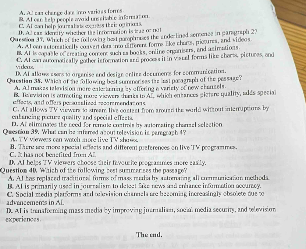 A. AI can change data into various forms.
B. AI can help people avoid unsuitable information.
C. AI can help journalists express their opinions.
D. AI can identify whether the information is true or not
Question 37. Which of the following best paraphrases the underlined sentence in paragraph 2?
A. AI can automatically convert data into different forms like charts, pictures, and videos.
B. AI is capable of creating content such as books, online organisers, and animations.
C. AI can automatically gather information and process it in visual forms like charts, pictures, and
videos.
D. AI allows users to organise and design online documents for communication.
Question 38. Which of the following best summarises the last paragraph of the passage?
A. AI makes television more entertaining by offering a variety of new channels.
B. Television is attracting more viewers thanks to AI, which enhances picture quality, adds special
effects, and offers personalized recommendations.
C. AI allows TV viewers to stream live content from around the world without interruptions by
enhancing picture quality and special effects.
D. AI eliminates the need for remote controls by automating channel selection.
Question 39. What can be inferred about television in paragraph 4?
A. TV viewers can watch more live TV shows.
B. There are more special effects and different preferences on live TV programmes.
C. It has not benefited from AI.
D. AI helps TV viewers choose their favourite programmes more easily.
Question 40. Which of the following best summarises the passage?
A. AI has replaced traditional forms of mass media by automating all communication methods.
B. AI is primarily used in journalism to detect fake news and enhance information accuracy.
C. Social media platforms and television channels are becoming increasingly obsolete due to
advancements in AI.
D. AI is transforming mass media by improving journalism, social media security, and television
experiences.
The end.