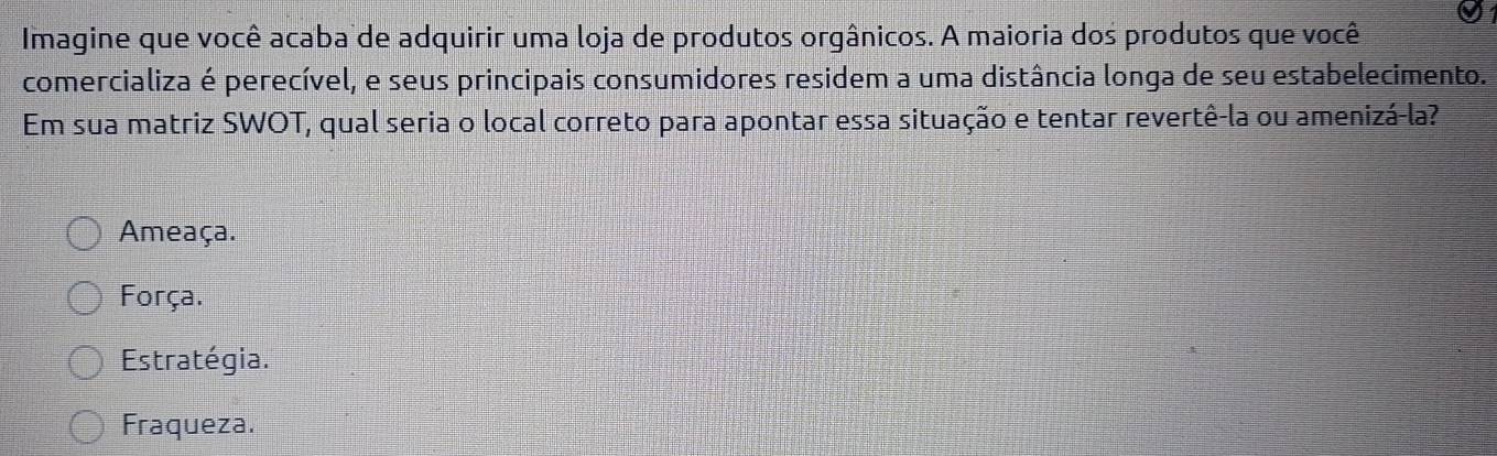 Imagine que você acaba de adquirir uma loja de produtos orgânicos. A maioria dos produtos que você
comercializa é perecível, e seus principais consumidores residem a uma distância longa de seu estabelecimento.
Em sua matriz SWOT, qual seria o local correto para apontar essa situação e tentar revertê-la ou amenizá-la?
Ameaça.
Força.
Estratégia.
Fraqueza.