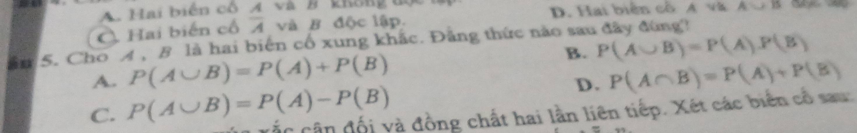 A. Hai biển cỗ A và B knong uy
D. Hai biển cổ A và A=15
C. Hai biến cổ overline A và B độc lập.
ần 5. Cho A , B là hai biến cổ xung khắc. Đẳng thức nào sau đây đùng?
B. P(A∪ B)=P(A).P(B)
A. P(A∪ B)=P(A)+P(B) P(A∩ B)=P(A)+P(B)
C. P(A∪ B)=P(A)-P(B)
D.
c cá n n đối và đồng chất hai lần liên tiếp. Xét các biển cổ sau