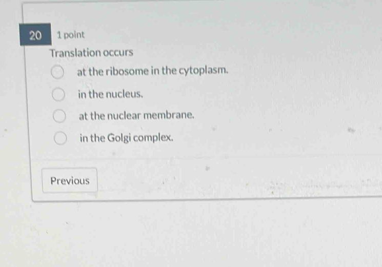 20 1 point
Translation occurs
at the ribosome in the cytoplasm.
in the nucleus.
at the nuclear membrane.
in the Golgi complex.
Previous