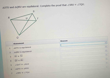 △ STU and △ QRU are equilateral. Complete the proof that ∠ SRU≌ ∠ TQU. 
Reason
Statement
1 △ STU is equilateral
2 △ QRU is equilateral
3 overline SU≌ overline TU
4 overline QU=overline RU
∠ QUT≌ ∠ RUS
6 △ QTU≌ △ RSU
7 ∠ SRU≌ ∠ TQU