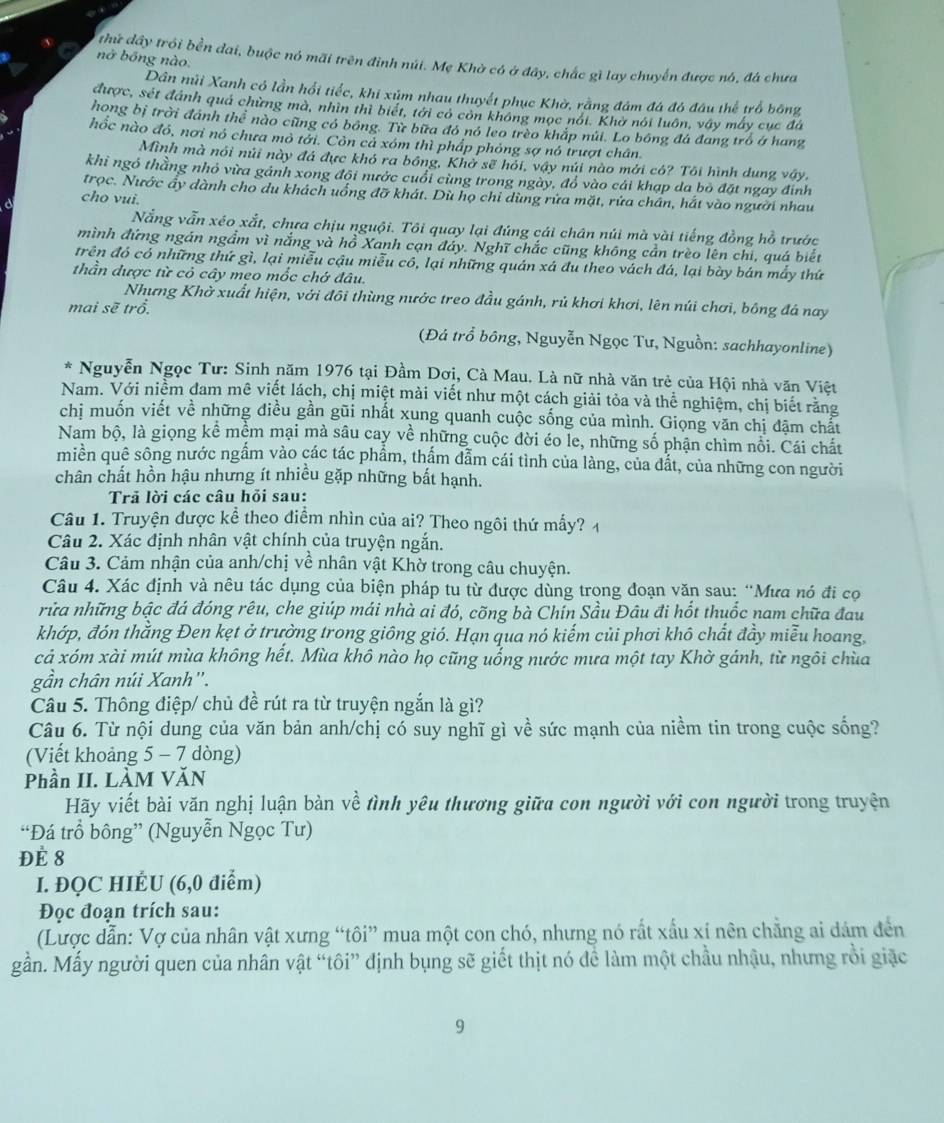 nở bóng nào.
thứ dây trói bền đai, buộc nó mãi trên đỉnh núi. Mẹ Khờ có ở đây, chắc gì lay chuyển được nó, đá chưa
Dân núi Xanh có lần hổi tiếc, khi xúm nhau thuyết phục Khờ, rằng đám đá đó đầu thể trố bóng
được, sét đánh quả chừng mà, nhìn thì biết, tới có còn không mọc nói. Khở nói luôn, vây máy cục đá
hong bị trời đánh thể nào cũng có bóng. Từ bữa đó nó leo trèo khắp nửi. Lo bóng đá đang trò ở hang
hốc nào đó, nơi nó chưa mỏ tởi. Còn cả xóm thì phấp phỏng sợ nó trượt chân.
Mình mà nói núi này đá đực khó ra bồng, Khở sẽ hỏi, vậy núi nào mới có? Tôi hình dung vây.
khi ngó thằng nhỏ vừa gánh xong đội nước cuổi cùng trong ngày, đổ vào cái khạp da bỏ đặt ngay đinh
trọc. Nước ấy dành cho du khách uống đỡ khát. Dù họ chi dùng rửa mặt, rửa chân, hắt vào người nhau
cho vui.
Nẵng vẫn xéo xắt, chưa chịu nguội. Tôi quay lại đúng cái chân núi mà vài tiếng đồng hồ trước
mình đứng ngán ngắm vì nắng và hồ Xanh cạn đáy. Nghĩ chắc cũng không cần trèo lên chi, quá biết
trên đó có những thứ gì, lại miễu cậu miễu có, lại những quán xá đu theo vách đá, lại bày bán mẫy thứ
thần được từ cỏ cây meo mốc chớ đâu.
Nhưng Khờ xuất hiện, với đôi thùng nước treo đầu gánh, rủ khơi khơi, lên núi chơi, bông đá nay
mai sẽ trổ.
(Đả trồ bông, Nguyễn Ngọc Tư, Nguồn: sachhayonline)
* Nguyễn Ngọc Tư: Sinh năm 1976 tại Đầm Dơị, Cà Mau. Là nữ nhà văn trẻ của Hội nhà văn Việt
Nam. Với niềm đam mê viết lách, chị miệt mài viết như một cách giải tỏa và thể nghiệm, chị biết rằng
chi muốn viết về những điều gần gũi nhất xung quanh cuộc sống của mình. Giọng văn chị đặm chất
Nam bộ, là giọng kể mềm mại mà sâu cay về những cuộc đời éo le, những số phận chìm nổi. Cái chất
miền quê sông nước ngầm vào các tác phẩm, thẩm dẫm cái tình của làng, của đắt, của những con người
chân chất hồn hậu nhưng ít nhiều gặp những bất hạnh.
Trã lời các câu hỏi sau:
Câu 1. Truyện được kể theo điểm nhìn của ai? Theo ngôi thứ mấy? 4
Câu 2. Xác định nhân vật chính của truyện ngắn.
Câu 3. Cảm nhận của anh/chị về nhân vật Khờ trong câu chuyện.
Câu 4. Xác định và nêu tác dụng của biện pháp tu từ được dùng trong đoạn văn sau: “Mưa nó đi cọ
rữa những bậc đá đóng rêu, che giúp mái nhà ai đó, cõng bà Chín Sầu Đâu đi hốt thuốc nam chữa đau
khớp, đón thằng Đen kẹt ở trường trong giông gió. Hạn qua nó kiếm củi phơi khô chất đầy miễu hoang.
cả xóm xài mút mùa không hết. Mùa khô nào họ cũng uống nước mưa một tay Khờ gánh, từ ngôi chùa
gần chân núi Xanh''.
Câu 5. Thông điệp/ chủ đề rút ra từ truyện ngắn là gì?
Câu 6. Từ nội dung của văn bản anh/chị có suy nghĩ gì về sức mạnh của niềm tin trong cuộc sống?
(Viết khoảng 5 - 7 dòng)
Phần II. LÀM VĂN
Hãy viết bài văn nghị luận bàn về tình yêu thương giữa con người với con người trong truyện
“Đá trồ bông” (Nguyễn Ngọc Tư)
Đè 8
I. ĐQC HIÉU (6,0 điểm)
Đọc đoạn trích sau:
(Lược dẫn: Vợ của nhân vật xưng “tôi” mua một con chó, nhưng nó rất xấu xí nên chẳng ai dám đến
gần. Mấy người quen của nhân vật “tôi” định bụng sẽ giết thịt nó đề làm một chầu nhậu, nhưng rồi giặc
9