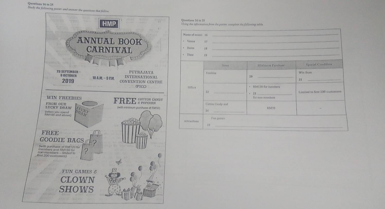 to 25 
Study the following poster and anxwer the questions that follow 
Ouestions 16 to 25 
HMP Using the information from the poster, complete the following table. 
Name of event: 16
_ 
_ 
ANNUAL BOOK Venue 17_ 
_ 
CARNIVAL * Dates 18
* Time 19
Items Mlnímum Purchase Special Condition 
23 SEPTEMBER - PUTRAJAYA Freebies Win from
20
6 OCTOBER 10 A.M. -- 9 P.M. INTERNATIONAL _21_ 
2019 CONVENTION CENTRE 
(PICC) Offers RM120 for members 
22 _Limited to first 200 customers 
21_ 
WIN FREEBIES FREE R 
for non-members 
Cotton Candy and 
FROM OUR (with minimum purchase of RM50) 2-1 _ RM50
LUCKY DRAW 
Fua games 
Attractions
25
_ 
FREE 
GOODIE BAGS 
(with purchase of RM120 for 
members and RM150 for 
non-members - fimited to ? 
first 200 custorers 
FUN GAMES S 
CLOWN 
SHOWS