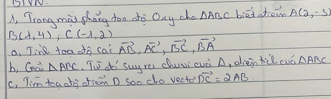 A, Trong mai phang too do Ocy cho △ ABC biedotiemn A(2,-3)
B(1,4), C(-1,2)
a, Tine toa do cal vector AB, vector AC, vector BC, vector BA
b, Coci △ ABC Th do suyra chuvi cuà A, dien tichcuó △ ABC
c, Tim toaoto ofiem D Soo cho vecte? vector DC=2AB