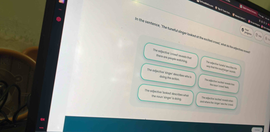 Digtal Literscy Cerica
DrFrost!Maths.com Tập 01 Thanh Ous.. Watate Cakhie 7.. Gi sa myem . Chr
kasds
Your
progress ~
n the sentence, 'The tuneful singer looked at the excited crowd,' what do the adjectives reve
0 c
The adjective 'crowd' reveals that The adjective tuneful describes the
there are people watching. way that the noun'singer' sounds.
doing the action.
The adjective 'singer' describes who is The adjective 'excited' reveals how the noun 'crowd' feels.
The adjective 'looked' describes what The adjective 'excited' reveals when
the noun 'singer' is doing. and where the 'singer' saw the 'crowd.
GX