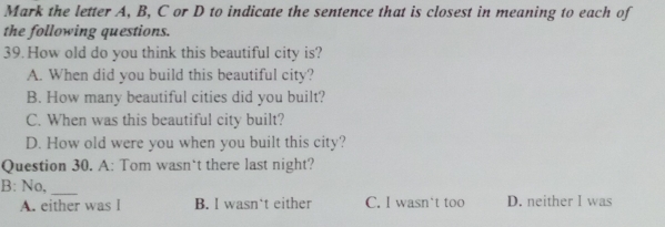 Mark the letter A, B, C or D to indicate the sentence that is closest in meaning to each of
the following questions.
39. How old do you think this beautiful city is?
A. When did you build this beautiful city?
B. How many beautiful cities did you built?
C. When was this beautiful city built?
D. How old were you when you built this city?
Question 30. A: Tom wasn`t there last night?
B: No,_
A. either was I B. I wasn‘t either C. I wasn`t too D. neither I was