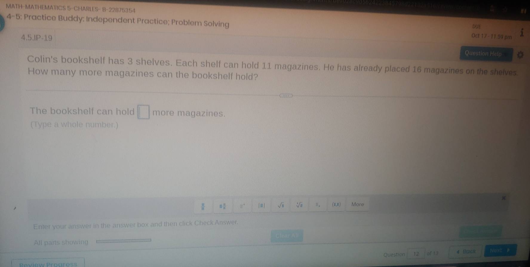 MATH-MATHEMATICS 5-CHARLES- B-22875354 
a 
4-5: Practice Buddy: Independent Practice; Problem Solving 
DUE 
Oct 17 -11:59 pm 
4.5.IP-19 Question Help 
Colin's bookshelf has 3 shelves. Each shelf can hold 11 magazines. He has already placed 16 magazines on the shelves 
How many more magazines can the bookshelf hold? 
The bookshelf can hold □ more magazines. 
(Type a whole number.)
80° | ≡ | √ii n. (u,n) More 
Enter your answer in the answer box and then click Check Answer. 
All parts showing Clear All 
Review Proures Question 12 of 13 4 Back 
Noxt