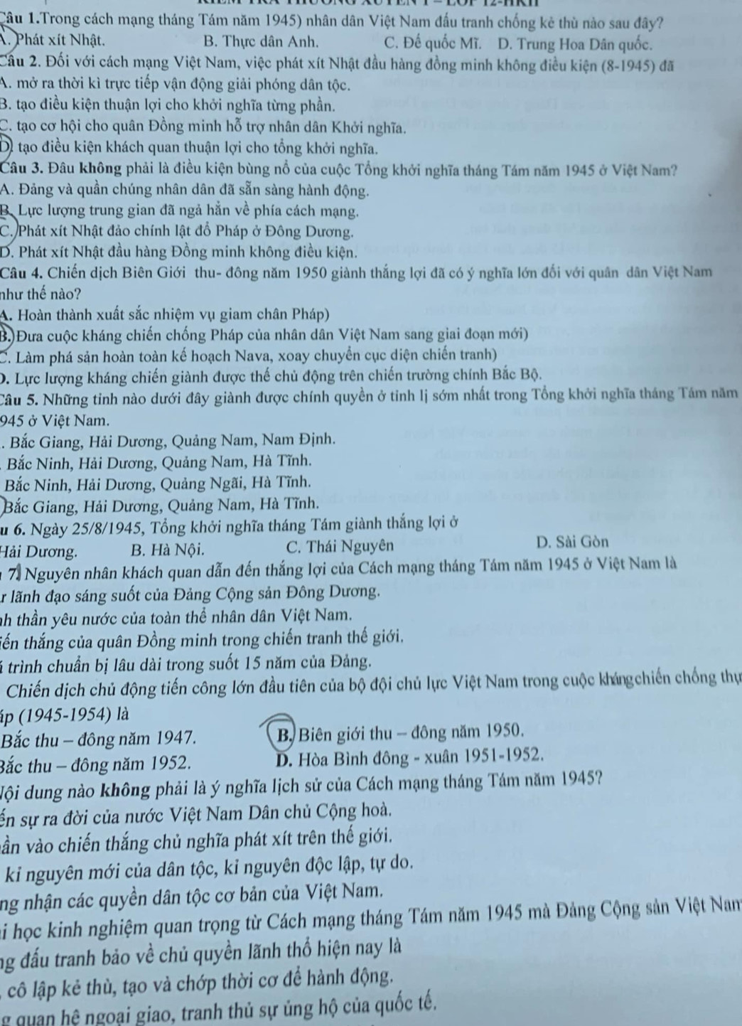 Cầu 1.Trong cách mạng tháng Tám năm 1945) nhân dân Việt Nam đấu tranh chống kẻ thù nào sau đây?
X. Phát xít Nhật. B. Thực dân Anh. C. Đế quốc Mĩ. D. Trung Hoa Dân quốc.
Cầu 2. Đối với cách mạng Việt Nam, việc phát xít Nhật đầu hàng đồng minh không điều kiện (8-1945) đã
A. mở ra thời kì trực tiếp vận động giải phóng dân tộc.
B. tạo điều kiện thuận lợi cho khởi nghĩa từng phần.
C. tạo cơ hội cho quân Đồng minh hỗ trợ nhân dân Khởi nghĩa.
Di tạo điều kiện khách quan thuận lợi cho tổng khởi nghĩa.
Câu 3. Đâu không phải là điều kiện bùng nổ của cuộc Tổng khởi nghĩa tháng Tám năm 1945 ở Việt Nam?
A. Đảng và quần chúng nhân dân đã sẵn sàng hành động.
B. Lực lượng trung gian đã ngả hẳn về phía cách mạng.
C. Phát xít Nhật đảo chính lật đổ Pháp ở Đông Dương.
D. Phát xít Nhật đầu hàng Đồng minh không điều kiện.
Câu 4. Chiến dịch Biên Giới thu- đông năm 1950 giành thắng lợi đã có ý nghĩa lớn đối với quân dân Việt Nam
như thế nào?
A. Hoàn thành xuất sắc nhiệm vụ giam chân Pháp)
B.)Đưa cuộc kháng chiến chống Pháp của nhân dân Việt Nam sang giai đoạn mới)
C. Làm phá sản hoàn toàn kế hoạch Nava, xoay chuyển cục diện chiến tranh)
D. Lực lượng kháng chiến giành được thế chủ động trên chiến trường chính Bắc Bộ.
Câu 5. Những tinh nào dưới đây giành được chính quyền ở tỉnh lị sớm nhất trong Tổng khởi nghĩa tháng Tám năm
945 ở Việt Nam.
. Bắc Giang, Hải Dương, Quảng Nam, Nam Định.
Bắc Ninh, Hải Dương, Quảng Nam, Hà Tĩnh.
Bắc Ninh, Hải Dương, Quảng Ngãi, Hà Tĩnh.
Bắc Giang, Hải Dương, Quảng Nam, Hà Tĩnh.
u 6. Ngày 25/8/1945, Tổng khởi nghĩa tháng Tám giành thắng lợi ở
Hải Dương. B. Hà Nội. C. Thái Nguyên
D. Sài Gòn
m 7 Nguyên nhân khách quan dẫn đến thắng lợi của Cách mạng tháng Tám năm 1945 ở Việt Nam là
A lãnh đạo sáng suốt của Đảng Cộng sản Đông Dương.
nh thần yêu nước của toàn thể nhân dân Việt Nam.
tến thắng của quân Đồng minh trong chiến tranh thế giới.
lá trình chuẩn bị lâu dài trong suốt 15 năm của Đảng.
Chiến dịch chủ động tiến công lớn đầu tiên của bộ đội chủ lực Việt Nam trong cuộc khángchiến chống thự
áp (1945-1954) là
Bắc thu - đông năm 1947.  B Biên giới thu - đông năm 1950.
Bắc thu - đông năm 1952.  D. Hòa Bình đông - xuân 1951-1952.
Nội dung nào không phải là ý nghĩa lịch sử của Cách mạng tháng Tám năm 1945?
ến sự ra đời của nước Việt Nam Dân chủ Cộng hoà.
vần vào chiến thắng chủ nghĩa phát xít trên thế giới.
ki nguyên mới của dân tộc, kỉ nguyên độc lập, tự do.
ng nhận các quyền dân tộc cơ bản của Việt Nam.
hi học kinh nghiệm quan trọng từ Cách mạng tháng Tám năm 1945 mà Đảng Cộng sản Việt Nam
ng đấu tranh bảo về chủ quyền lãnh thổ hiện nay là
cô lập kẻ thù, tạo và chớp thời cơ để hành động.
g quan hệ ngoại giao, tranh thủ sự ủng hộ của quốc tế.