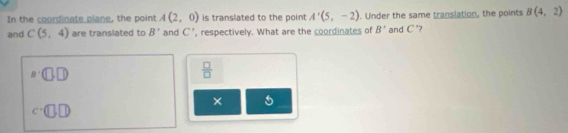 In the coordinate plane, the point A(2,0) is translated to the point A'(5,-2). Under the same translation, the points B(4,2)
and C(5,4) are translated to B^ and C' , respectively. What are the coordinates of B' and C °?
n· (□ ,□ )
 □ /□  
×
c· (□ ,□ )