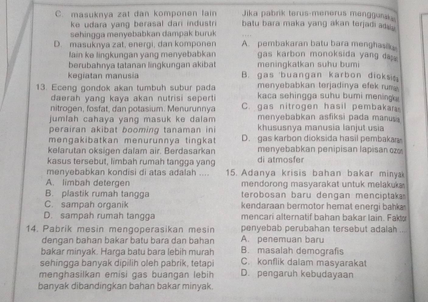 C. masuknya zat dan komponen lain  Jika pabrik terus-menerus menggunaka
ke udara yang berasal dari industri batu bara maka yang akan terjadi adala .
sehingga menyebabkan dampak buruk
D. masuknya zat, energi, dan komponen A. pembakaran batu bara menghasilka
lain ke lingkungan yang menyebabkan gas karbon monoksida yang dapa 
berubahnya tatanan lingkungan akibat meningkatkan suhu bumi
kegiatan manusia B. gas buangan karbon dioksiaa
13. Eceng gondok akan tumbuh subur pada menyebabkan terjadinya efek rumah 
daerah yang kaya akan nutrisi seperti
kaca sehingga suhu bumi meningk  
nitrogen, fosfat, dan potasium. Menurunnya C. gas nitrogen hasil pembakaran
jumlah cahaya yang masuk ke dalam menyebabkan asfiksi pada manusia
perairan akibat booming tanaman ini khususnya manusia lanjut usia
mengakibatkan menurunnya tingkat D. gas karbon dioksida hasil pembakaran
kelarutan oksigen dalam air. Berdasarkan menyebabkan penipisan lapisan ozɑn
kasus tersebut, limbah rumah tangga yang di atmosfer
menyebabkan kondisi di atas adalah .... 15. Adanya krisis bahan bakar minyak
A. limbah detergen mendorong masyarakat untuk melakuka
B. plastik rumah tangga terobosan baru dengan menciptaka
C. sampah organik kendaraan bermotor hemat energi bahka
D. sampah rumah tangga mencari alternatif bahan bakar lain. Fakt
14. Pabrik mesin mengoperasikan mesin penyebab perubahan tersebut adalah ....
dengan bahan bakar batu bara dan bahan A. penemuan baru
bakar minyak. Harga batu bara lebih murah B. masalah demografis
sehingga banyak dipilih oleh pabrik, tetapi C. konflik dalam masyarakat
menghasilkan emisi gas buangan lebih D. pengaruh kebudayaan
banyak dibandingkan bahan bakar minyak.