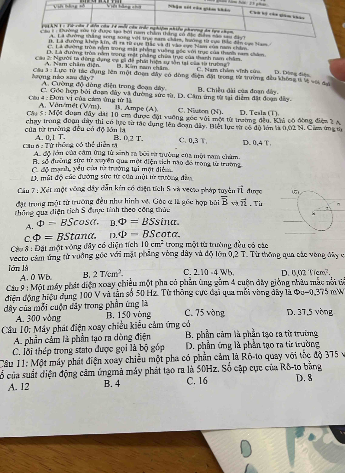 m, hướng từ cực Bắc dẫn cục Nam/
B. Là đường khép kín, đi ra tử cực Bắc và đi vào cực Nam của nam chẩm.
C. Là đường tròn nằm trong mặt phẳng vuông góc với trục của thanh nam chăm.
D. Là đường tròn nằm trong mặt phầng chứa trục của thanh nam châm.
Cầu 2: Người ta dùng dụng cụ gi để phát hiện sự tồn tại của từ trường?
A. Nam châm điện. B. Kim nam châm. C. Nam châm vĩnh cửu. D. Dông điện.
Câu 3 : Lực từ tác dụng lên một đoạn dây có dòng điện đặt trong từ trường đều không tí lệ với đại
lượng nào sau đây?
A. Cường độ dòng điện trong đoạn dây. B. Chiều dài của đoạn dây.
C. Góc hợp bởi đoạn dây và đường sức từ. D. Cảm ứng từ tại điểm đặt đoạn dây.
Câu 4 : Đơn vị của cảm ứng từ là
A. Vôn/mét (V/m). B. Ampe (A). C. Niuton (N). D. Tesla (T).
Câu 5 : Một đoạn dây dài 10 cm được đặt vuông góc với một từ trường đều. Khi có dòng điện 2 A
chạy trong đoạn dây thì có lực từ tác dụng lên đoạn dây. Biết lực từ có độ lớn là 0,02 N. Cảm ứng từ
của từ trường đều có độ lớn là
A. 0,1 T. B. 0,2 T. C. 0,3 T.
Câu 6 : Từ thông có thể diễn tả D. 0,4 T.
A. độ lớn của cảm ứng từ sinh ra bởi từ trường của một nam châm.
B. số đường sức từ xuyên qua một diện tích nảo đó trong từ trường.
C. độ mạnh, yếu của từ trường tại một điểm.
D. mật độ các đường sức từ của một từ trường đều.
Câu 7 : Xét một vòng dây dẫn kín có diện tích S và vecto pháp tuyến vector n được
đặt trong một từ trường đều như hình vẽ. Góc α là góc hợp bởi vector B và vector n. Từ
thông qua diện tích S được tính theo công thức 
A. Phi =BScos alpha . B. Phi =BSsin alpha .
C. Phi =BStan alpha . D. Phi =BScot alpha .
Câu 8 : Đặt một vòng dây có diện tích 10cm^2 trong một từ trường đều có các
vecto cảm ứng từ vuông góc với mặt phăng vòng dây và độ lớn 0,2 T. Từ thông qua các vòng dây c
lóớn là C. 2.10 -4 Wb.
A. 0 Wb. B. 2T/cm^2.
D. 0,02T/cm^2.
Câu 9 : Một máy phát điện xoay chiều một pha có phần ứng gồm 4 cuộn dây giống nhâu mắc nối tiế
điện động hiệu dụng 100 V và tần số 50 Hz. Từ thông cực đại qua mỗi vòng dây là Phi _O=0,375 mW
dây của mỗi cuộn dây trong phần ứng là
A. 300 vòng
B. 150 vòng C. 75 vòng D. 37,5 vòng
Câu 10: Máy phát điện xoay chiều kiều cảm ứng có
A. phần cảm là phần tạo ra dòng điện
B. phần cảm là phần tạo ra từ trường
C. lõi thép trong stato được gọi là bộ góp  D. phần ứng là phần tạo ra từ trường
Câu 11: Một máy phát điện xoay chiều một pha có phần cảm là Rô-to quay với tốc độ 375 v
cố của suất điện động cảm ứngmà máy phát tạo ra là 50Hz. Số cặp cực của Rô-to bằng
A. 12 B. 4 C. 16
D. 8