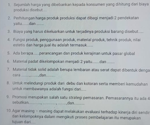 Sejumlah harga yang dibebankan kepada konsumen yang dihitung dari biaya 
produksi disebut.... 
2. Perhitungan harga produk produksi dapat dibaqi menjadi 2 pendekatan 
yaitu.......dan _ 
3. Biaya yang harus dikeluarkan untuk terjadinya produksi barang disebut..... 
4. Fungsi produk, penggunaan produk, material produk, tehnik produk, nilai 
estetis dan harga jual itu adalah termasuk...... 
5. Ada berapa......perancangan dan produk kerajinan untuk pasar global 
6. Material padat dikelompokan menjadi 2 yaitu.......dan ....... 
7. Material tidak solid adalah berupa lembaran atau serat dapat dibentuk denga 
cara_ dan_ 
8. Untuk melindungi produk dari debu dan kotoran serta memberi kemudahan 
untuk membawanya adalah fungsi dari..... 
9. Promosi merupakan salah satu strategi pemasaran. Pemasarannya itu ada 4
sebutkan_ dan._ 
10. Agar masing - masing dapat melakukan evaluasi terhadap kinerja diri sendir 
dan kelompoknya dalam mengikuti proses pembelajaran itu merupakan 
tujuan dari.....