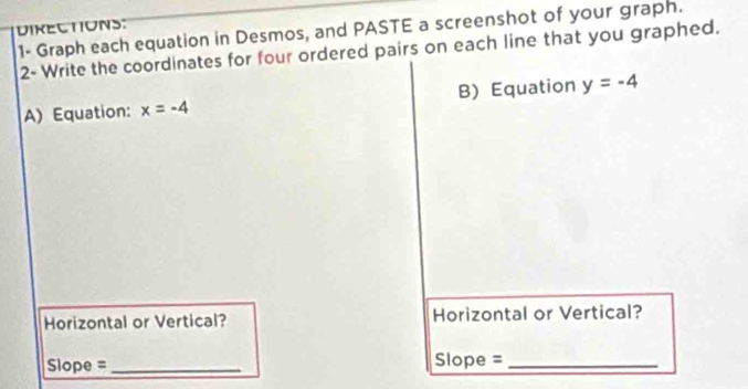 DIKECTIONS: 
1- Graph each equation in Desmos, and PASTE a screenshot of your graph. 
2- Write the coordinates for four ordered pairs on each line that you graphed. 
A) Equation: x=-4 B) Equation y=-4
Horizontal or Vertical? Horizontal or Vertical? 
Slope = _Slope =_