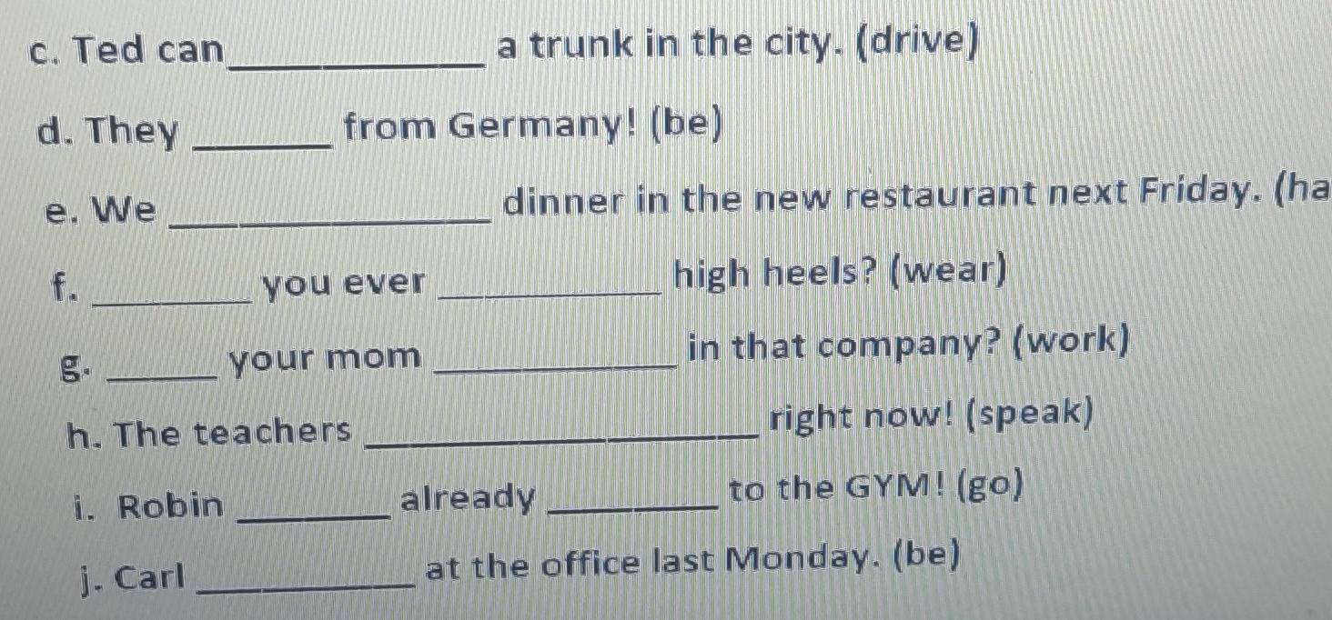 Ted can_ a trunk in the city. (drive) 
d. They _from Germany! (be) 
e. We _dinner in the new restaurant next Friday. (ha 
f. _you ever _high heels? (wear) 
g. _your mom _in that company? (work) 
h. The teachers _right now! (speak) 
i. Robin _already _to the GYM! (go) 
j. Carl _at the office last Monday. (be)