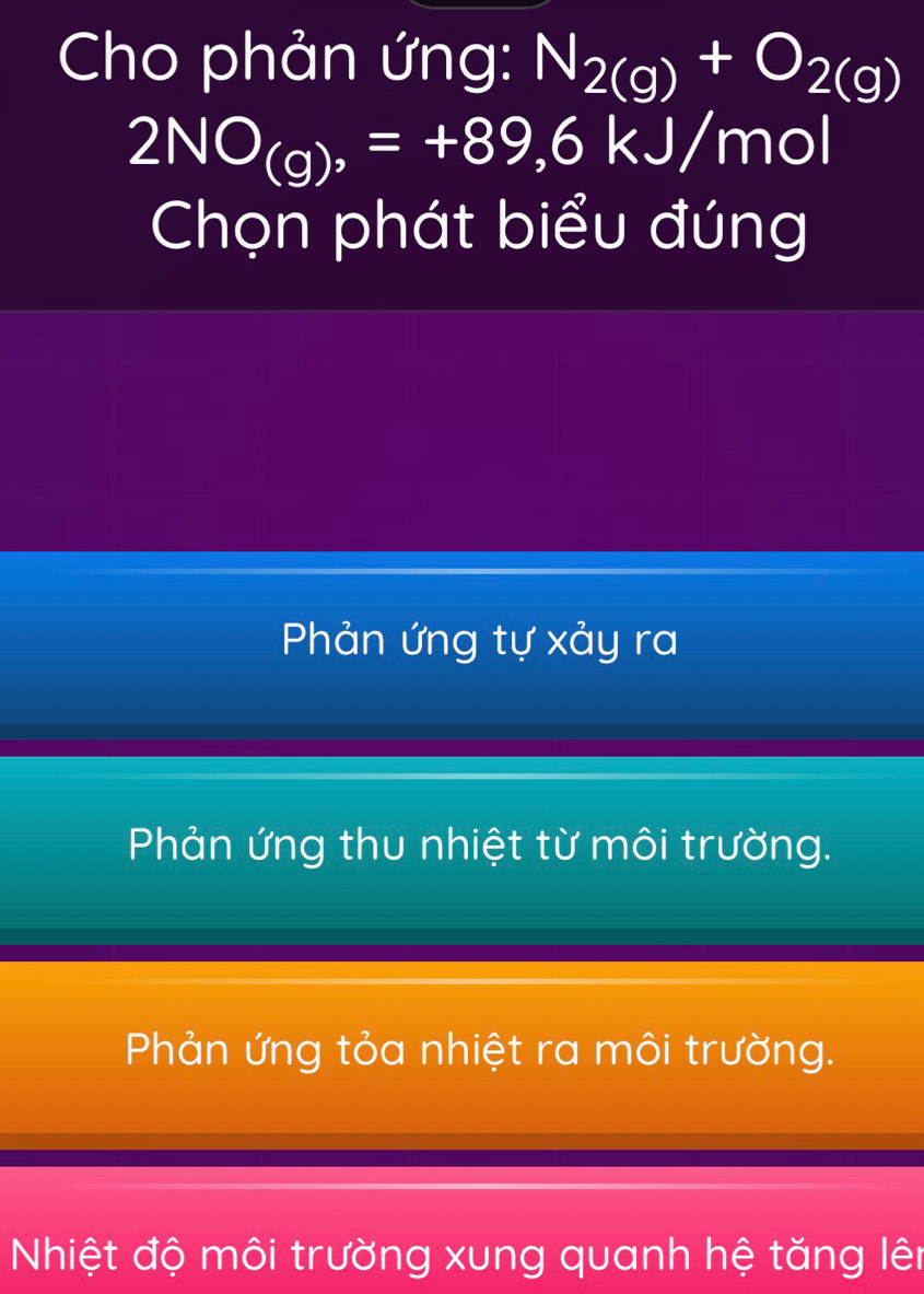 Cho phản ứng: N_2(g)+O_2(g)
2NO_(g)=+89,6kJ/mol
Chọn phát biểu đúng
Phản ứng tự xảy ra
Phản ứng thu nhiệt từ môi trường.
Phản ứng tỏa nhiệt ra môi trường.
Nhiệt độ môi trường xung quanh hệ tăng lên