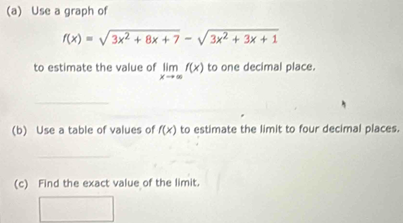 Use a graph of
f(x)=sqrt(3x^2+8x+7)-sqrt(3x^2+3x+1)
to estimate the value of limlimits _xto ∈fty f(x) to one decimal place.
_
(b) Use a table of values of f(x) to estimate the limit to four decimal places.
_
(c) Find the exact value of the limit.