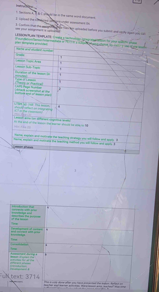 Instructions 
1. Sections A, B & C should be in the same word document. 
2. Upload the combined sections under assessment 04. 
3. Confirm that the assignmennfie files are uploaded before you submit and verify again you can 
see your assignment is uploaded 
LESSON PLAN TEMPLATE: Create a technology-Integrated lesson for your specific 
(Foundation/Senior/Intermediate or FET) 
3 
Introduction that 4 
connects with prior 
knowledge and 
describes the purpose 
of the lesson 
Time: 
Development of content 4 
and cornect with prio 
knowledge. 
Time: 
Consolidation 4 
Time: 
Assessment during a 6
lesson (Explain the 
activities for all the 
different phases 
(introduction, 
Development & 
Full text: 3714 
'e This is only done after you have presented the lesson. Reflect on 
teacher and learner activities. Were lesson aims /eached? Was time