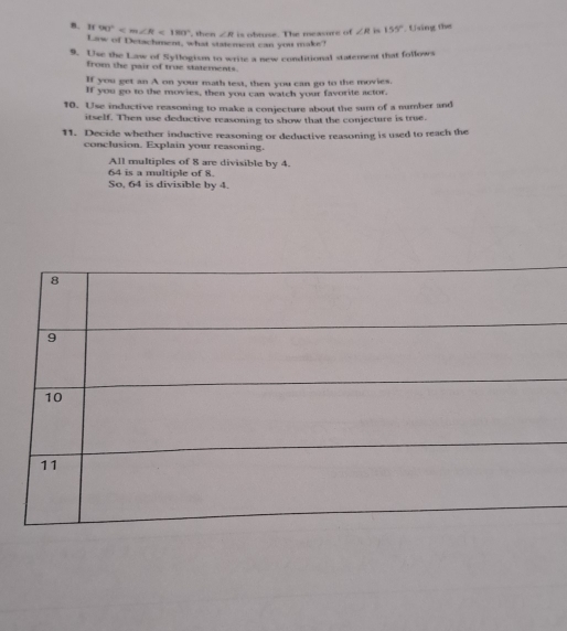 1 90° <180° , then ∠ R is obruse. The measure of ∠ R i 155° Using the 
Law of Detachment, what statemest can you make? 
9. Use the Law of Syllogism to write a new conditional statement that follows 
from the pair of true statements. 
If you get an A on your math test, then you can go to the movies. 
If you go to the movies, then you can watch your favorite actor. 
10. Use inductive reasoning to make a conjecture about the sum of a number and 
itself. Then use deductive reasoning to show that the conjecture is true. 
11. Decide whether inductive reasoning or deductive reasoning is used to reach the 
conclusion. Explain your reasoning. 
All multiples of 8 are divisible by 4.
64 is a multiple of 8. 
So, 64 is divisible by 4.