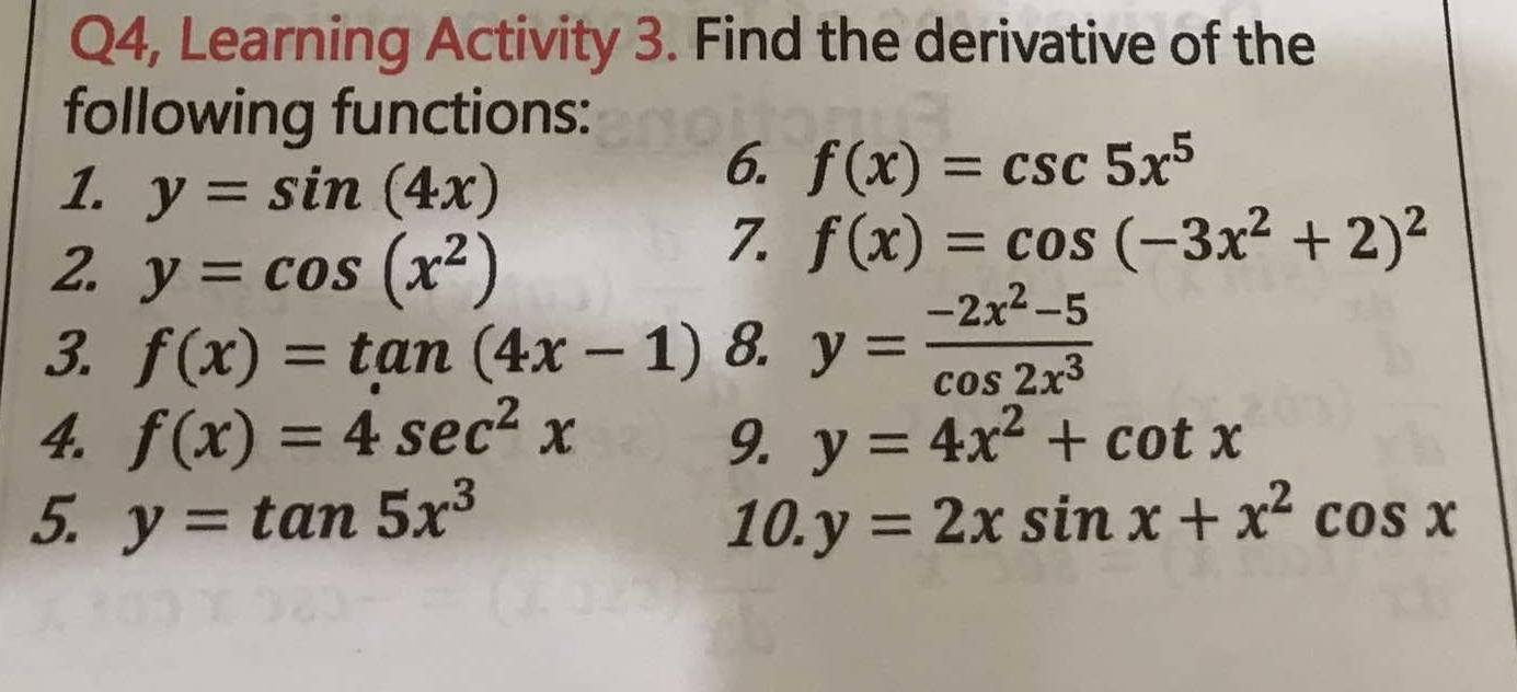 Q4, Learning Activity 3. Find the derivative of the 
following functions: 
1. y=sin (4x)
6. f(x)=csc 5x^5
2. y=cos (x^2)
7. f(x)=cos (-3x^2+2)^2
3. f(x)=tan (4x-1) 8. y= (-2x^2-5)/cos 2x^3 
4. f(x)=4sec^2x 9. y=4x^2+cot x
5. y=tan 5x^3 10. y=2xsin x+x^2cos x