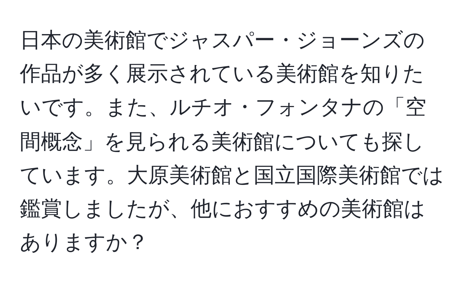 日本の美術館でジャスパー・ジョーンズの作品が多く展示されている美術館を知りたいです。また、ルチオ・フォンタナの「空間概念」を見られる美術館についても探しています。大原美術館と国立国際美術館では鑑賞しましたが、他におすすめの美術館はありますか？