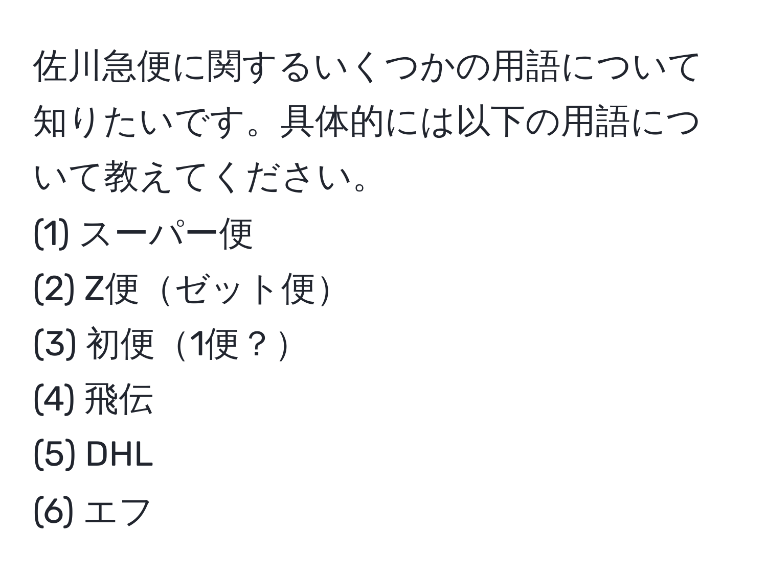 佐川急便に関するいくつかの用語について知りたいです。具体的には以下の用語について教えてください。  
(1) スーパー便  
(2) Z便ゼット便  
(3) 初便1便？  
(4) 飛伝  
(5) DHL  
(6) エフ