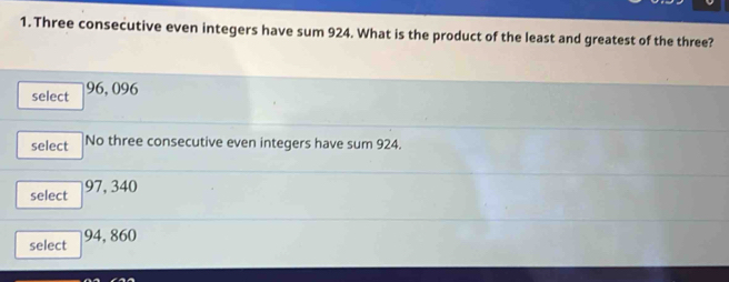 Three consecutive even integers have sum 924. What is the product of the least and greatest of the three?
select 96, 096
select No three consecutive even integers have sum 924.
select 97, 340
select 94, 860