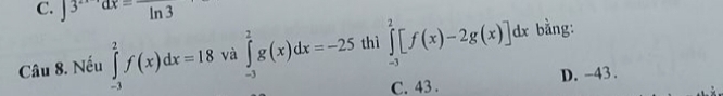 3^(2x-1)dx=frac ln 3
Câu 8. Nếu ∈tlimits _(-3)^2f(x)dx=18 và ∈tlimits _(-3)^2g(x)dx=-25 thì ∈tlimits _(-3)^2[f(x)-2g(x)]dx bằng:
C. 43. D. -43.