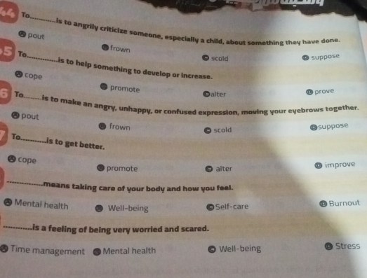 To
_
is to angrily criticize someone, especially a child, about something they have done
A pout frown
scold suppose
5 To_ is to help something to develop or increase.
● cope promote
alter
prove
6 To_ Lis to make an angry, unhappy, or confused expression, moving your eyebrows together.
` pout frown
scold
suppose
To._
is to get better.
D cope
promote alter D improve
_
means taking care of your body and how you feel.
Mental health Well-being © Self-care
D Burnout
_is a feeling of being very worried and scared.
@ Time management Mental health Well-being Stress