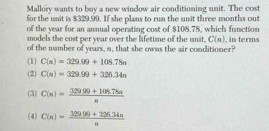 Mallory wants to buy a new window air conditioning unit. The cost
for the unit is $329.99. If she plans to run the unit three months out
of the year for an annual operating cost of $108.78, which function
models the cost per year over the lifetime of the unit, C(n) , in terms
of the number of years, n, that she owns the air conditioner?
(1) C(n)=329.99+108.78n
(2) C(n)=329.99+326.34n
(3) C(n)= (329.99+108.78n)/n 
(4) C(n)= (329.99+326.34n)/n 