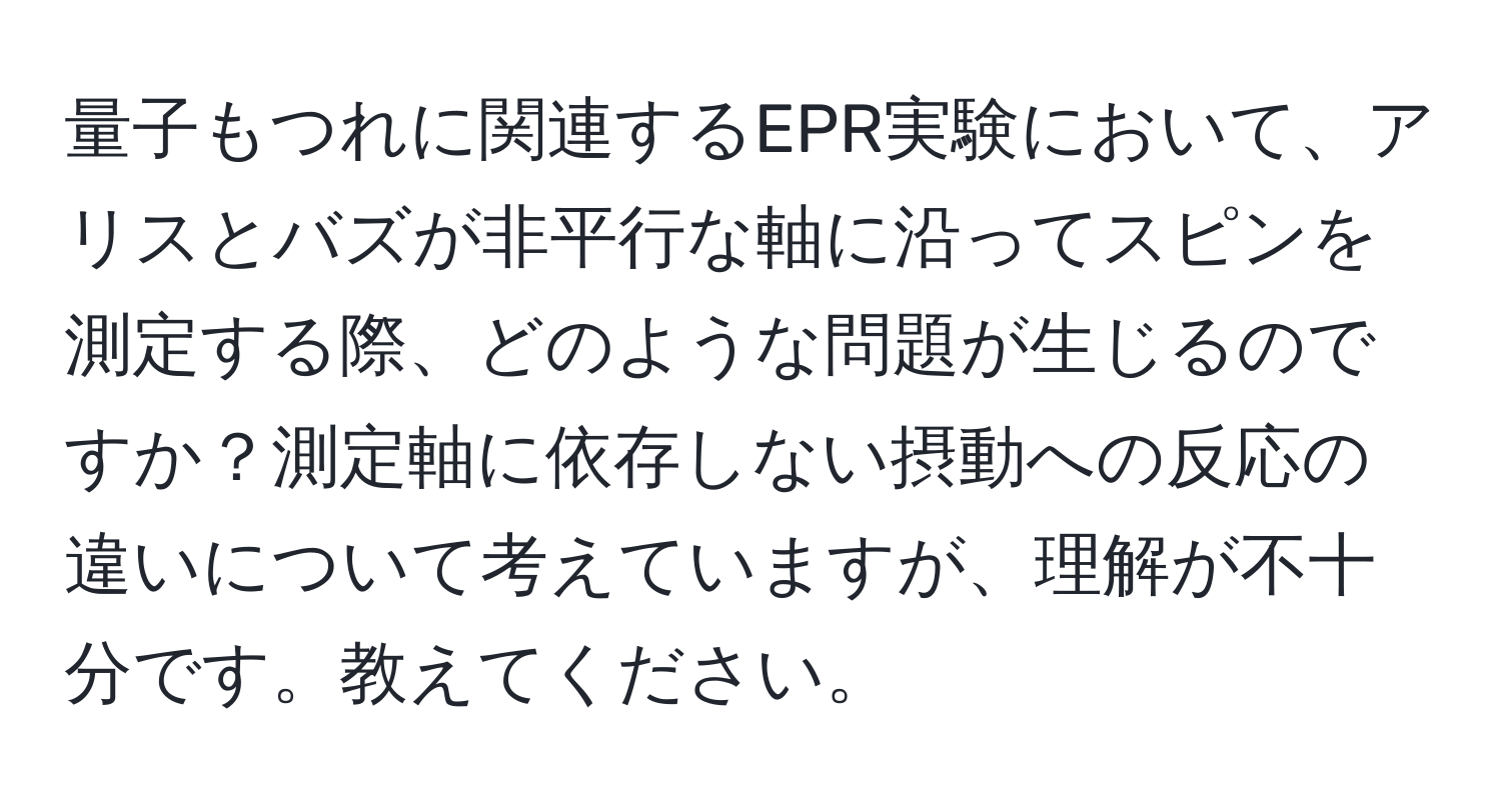 量子もつれに関連するEPR実験において、アリスとバズが非平行な軸に沿ってスピンを測定する際、どのような問題が生じるのですか？測定軸に依存しない摂動への反応の違いについて考えていますが、理解が不十分です。教えてください。