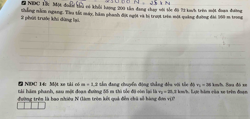 NĐC 13: Một đoàn tàu có khối lượng 200 tấn đang chạy với tốc độ 72 km/h trên một đoạn đường 
thẳng nằm ngang. Tàu tắt máy, hãm phanh đột ngột và bị trượt trên một quãng đường dài 160 m trong 
2 phút trước khi dừng lại. 
* NĐC 14: Một xe tải có m=1, 2 tấn đang chuyển động thẳng đều với tốc độ v_1=36km/h. Sau đó xe 
tải hãm phanh, sau một đoạn đường 55 m thì tốc độ còn lại là v_2=25, 2km/h. Lực hãm của xe trên đoạn 
đường trên là bao nhiêu N (làm tròn kết quả đến chũ số hàng đơn vị)?