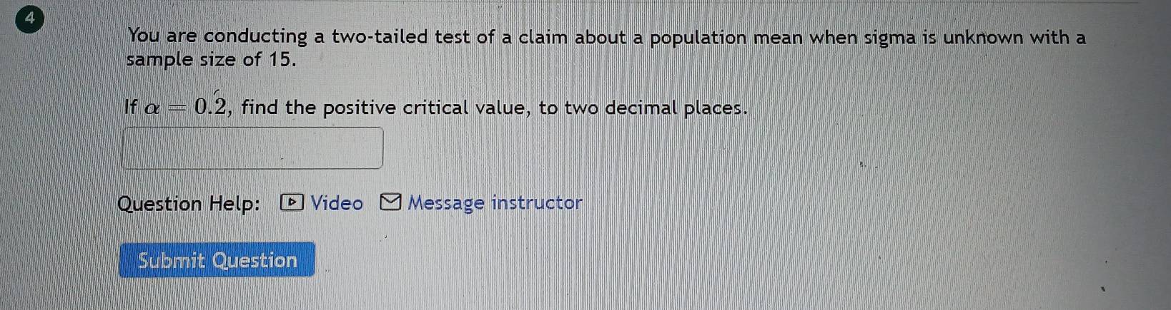 You are conducting a two-tailed test of a claim about a population mean when sigma is unknown with a 
sample size of 15.
Ifalpha = 0.2, find the positive critical value, to two decimal places. 
Question Help: Video Message instructor 
Submit Question