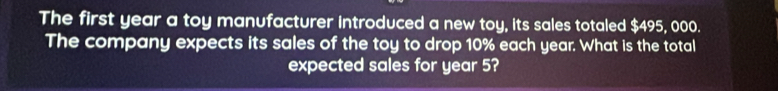 The first year a toy manufacturer introduced a new toy, its sales totaled $495, 000. 
The company expects its sales of the toy to drop 10% each year. What is the total 
expected sales for year 5?