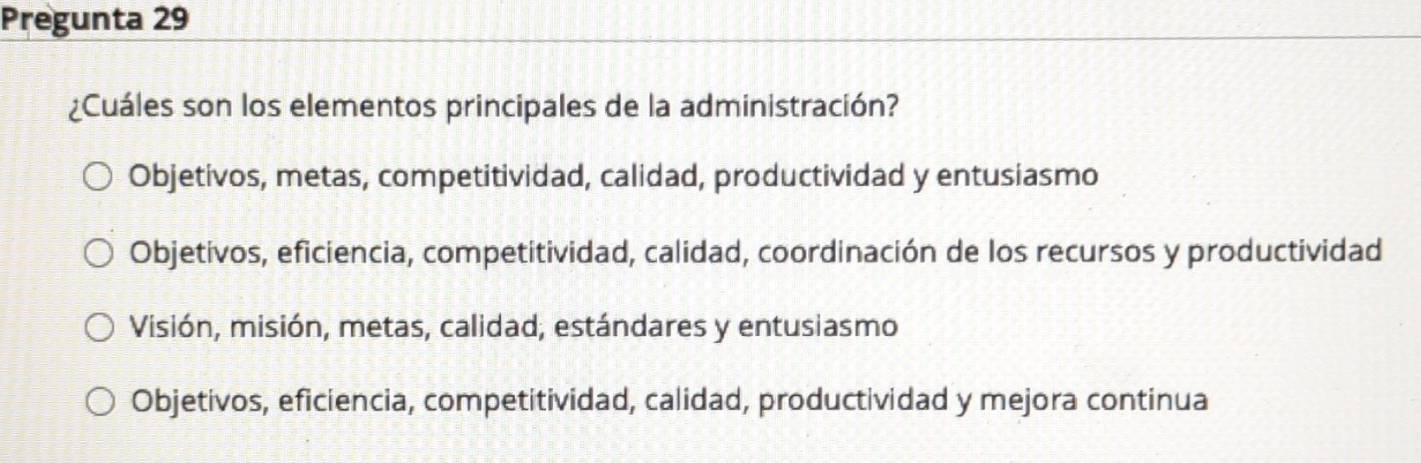 Pregunta 29
¿Cuáles son los elementos principales de la administración?
Objetivos, metas, competitividad, calidad, productividad y entusiasmo
Objetivos, eficiencia, competitividad, calidad, coordinación de los recursos y productividad
Visión, misión, metas, calidad, estándares y entusiasmo
Objetivos, eficiencia, competitividad, calidad, productividad y mejora continua