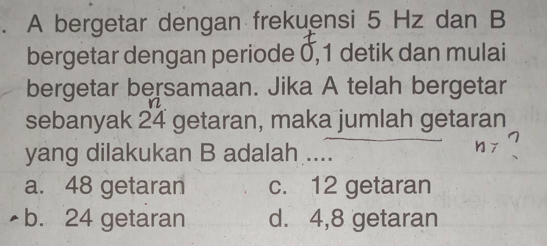 A bergetar dengan frekuensi 5 Hz dan B
bergetar dengan periode 0, 1 detik dan mulai
bergetar bersamaan. Jika A telah bergetar
sebanyak 24 getaran, maka jumlah getaran
yang dilakukan B adalah ....
a. 48 getaran c. 12 getaran
b. 24 getaran d. 4,8 getaran